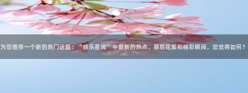 壹号app下载官网娱乐：为您推荐一个新的热门话题：“娱乐星闻”中最新的热点、幕后花絮和精彩瞬间，您觉得如何？