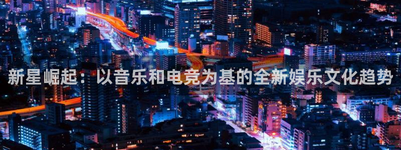 新航娱乐下载入口：新星崛起：以音乐和电竞为基的全新娱乐文化趋势